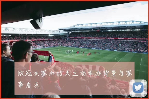 欧冠决赛加的夫主场举办背景与赛事看点