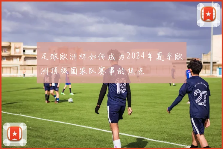 足球欧洲杯如何成为2024年夏季欧洲顶级国家队赛事的焦点