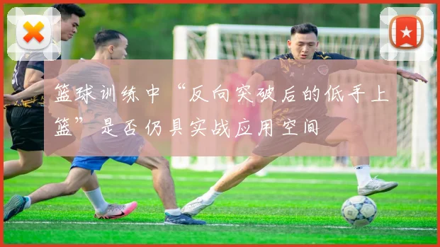 篮球训练中“反向突破后的低手上篮”是否仍具实战应用空间