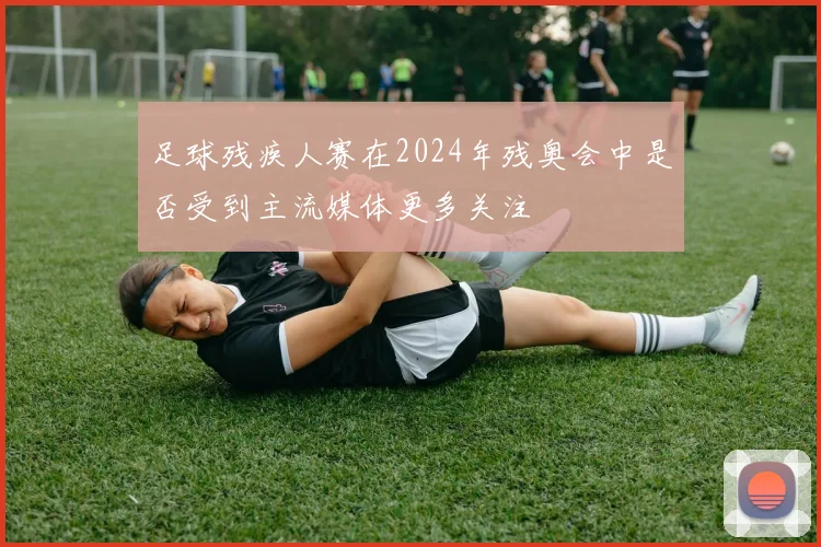 足球残疾人赛在2024年残奥会中是否受到主流媒体更多关注